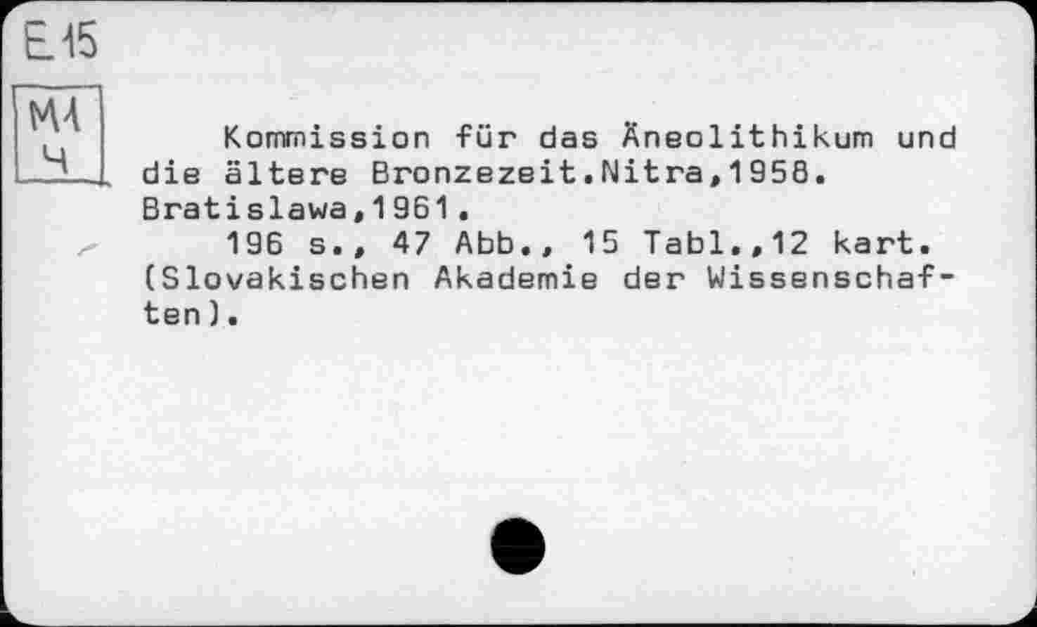 ﻿Е15
MA Ч
Kommission für das Äneolithikum und die ältere Bronzezeit.Nitra,1958. Bratislawa,1961.
196 s.» 47 Abb., 15 Tabl.,12 kart. (Slowakischen Akademie der Wissenschaften ).